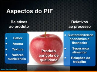 Aspectos do PIF
          Relativos                        Relativos
         ao produto                       ao processo

                                      • Sustentabilidade
     •        Sabor                       econômica e
     •        Aroma                        ﬁnanceira

     •       Textura                  •    Segurança
                          Produto          alimentar
     •     Valores      agrícola de
         nutricionais    qualidade
                                      •    Relações de
                                            trabalho

André Jun Nishizawa
 