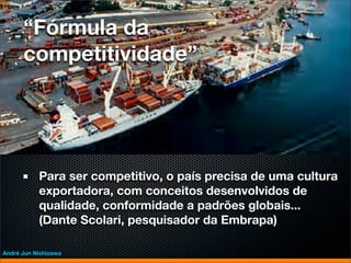 “Fórmula da
      competitividade”




           Para ser competitivo, o país precisa de uma cultura
           exportadora, com conceitos desenvolvidos de
           qualidade, conformidade a padrões globais...
           (Dante Scolari, pesquisador da Embrapa)

André Jun Nishizawa
 