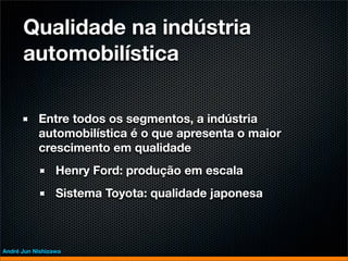 Qualidade na indústria
      automobilística

           Entre todos os segmentos, a indústria
           automobilística é o que apresenta o maior
           crescimento em qualidade
                 Henry Ford: produção em escala
                 Sistema Toyota: qualidade japonesa



André Jun Nishizawa
 
