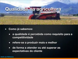 Qualidade na agricultura



           Como já sabemos:
                 a qualidade é percebida como requisito para a
                 competitividade
                 refere-se a produzir mais e melhor
                 de forma a atender ou até superar as
                 expectativas do cliente
André Jun Nishizawa
 