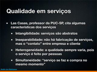 Qualidade em serviços
           Las Casas, professor da PUC-SP, cita algumas
           características dos serviços
                 Intangibilidade: serviços são abstratos
                 Inseparabilidade: não há fabricação de serviços,
                 mas o “contato” entre empresa e cliente
                 Heterogeneidade: a qualidade sempre varia, pois
                 o serviço é feito por pessoas
                 Simultaneidade: “serviço se faz e compra no
                 mesmo momento”
André Jun Nishizawa
 