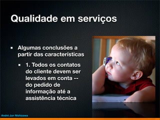Qualidade em serviços

           Algumas conclusões a
           partir das características
                 1. Todos os contatos
                 do cliente devem ser
                 levados em conta --
                 do pedido de
                 informação até a
                 assistência técnica

André Jun Nishizawa
 
