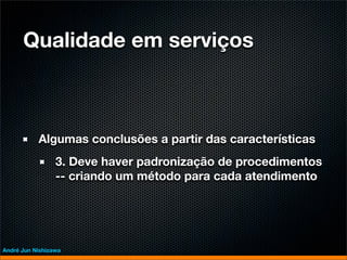Qualidade em serviços



           Algumas conclusões a partir das características
                 3. Deve haver padronização de procedimentos
                 -- criando um método para cada atendimento




André Jun Nishizawa
 