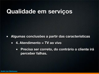 Qualidade em serviços



           Algumas conclusões a partir das características
                 4. Atendimento = TV ao vivo
                      Precisa ser correto, do contrário o cliente irá
                      perceber falhas.




André Jun Nishizawa
 