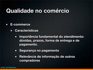 Qualidade no comércio

           E-commerce
                 Características
                      Importância fundamental do atendimento:
                      dúvidas, prazos, forma de entrega e de
                      pagamento.
                      Segurança no pagamento
                      Relevância de informação de outros
                      compradores
André Jun Nishizawa
 