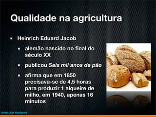Qualidade na agricultura
           Heinrich Eduard Jacob
                 alemão nascido no ﬁnal do
                 século XX
                 publicou Seis mil anos de pão
                 aﬁrma que em 1850
                 precisava-se de 4,5 horas
                 para produzir 1 alqueire de
                 milho, em 1940, apenas 16
                 minutos
André Jun Nishizawa
 