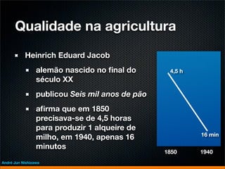 Qualidade na agricultura
           Heinrich Eduard Jacob
                 alemão nascido no ﬁnal do        4,5 h
                 século XX
                 publicou Seis mil anos de pão
                 aﬁrma que em 1850
                 precisava-se de 4,5 horas
                 para produzir 1 alqueire de
                                                          16 min
                 milho, em 1940, apenas 16
                 minutos
                                                 1850     1940
André Jun Nishizawa
 
