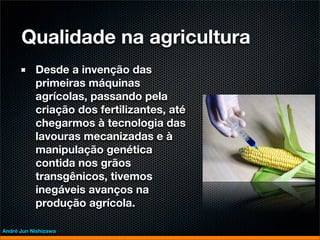 Qualidade na agricultura
           Desde a invenção das
           primeiras máquinas
           agrícolas, passando pela
           criação dos fertilizantes, até
           chegarmos à tecnologia das
           lavouras mecanizadas e à
           manipulação genética
           contida nos grãos
           transgênicos, tivemos
           inegáveis avanços na
           produção agrícola.

André Jun Nishizawa
 