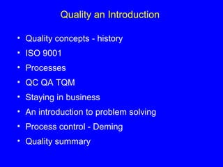 Quality an Introduction
• Quality concepts - history
• ISO 9001
• Processes
• QC QA TQM
• Staying in business
• An introduction to problem solving
• Process control - Deming
• Quality summary
 
