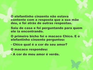 O elefantinho cinzento não estava
contente com a resposta que a sua mãe
deu, e foi atrás de outras respostas.
Saiu de casa e foi perguntando para quem
ele ia encontrando.
O primeiro bicho foi o macaco Chico. E o
elefantinho cinzento perguntou:
- Chico qual é a cor do seu amor?
O macaco respondeu:
- A cor do meu amor é verde.
 