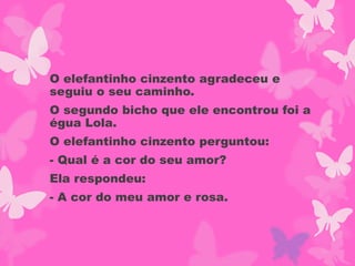 O elefantinho cinzento agradeceu e
seguiu o seu caminho.
O segundo bicho que ele encontrou foi a
égua Lola.
O elefantinho cinzento perguntou:
- Qual é a cor do seu amor?
Ela respondeu:
- A cor do meu amor e rosa.
 
