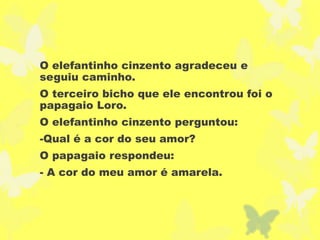 O elefantinho cinzento agradeceu e
seguiu caminho.
O terceiro bicho que ele encontrou foi o
papagaio Loro.
O elefantinho cinzento perguntou:
-Qual é a cor do seu amor?
O papagaio respondeu:
- A cor do meu amor é amarela.
 