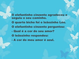 O elefantinho cinzento agradeceu e
seguiu o seu caminho.
O quarto bicho foi o leãozinho Léo.
O elefantinho cinzento perguntou:
- Qual é a cor do seu amor?
O leãozinho respondeu:
- A cor do meu amor é azul.
 