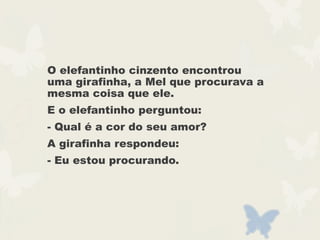 O elefantinho cinzento encontrou
uma girafinha, a Mel que procurava a
mesma coisa que ele.
E o elefantinho perguntou:
- Qual é a cor do seu amor?
A girafinha respondeu:
- Eu estou procurando.
 