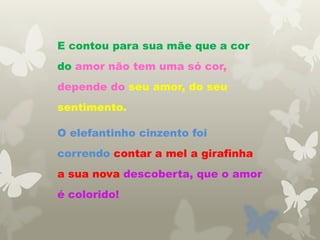 E contou para sua mãe que a cor
do amor não tem uma só cor,
depende do seu amor, do seu
sentimento.
O elefantinho cinzento foi
correndo contar a mel a girafinha
a sua nova descoberta, que o amor
é colorido!
 