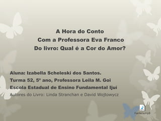 A Hora do Conto
Com a Professora Eva Franco
Do livro: Qual é a Cor do Amor?
Aluna: Izabella Scheleski dos Santos.
Turma 52, 5º ano, Professora Leila M. Goi
Escola Estadual de Ensino Fundamental Ijuí
Autores do Livro: Linda Stranchan e David Wojtowycz
 