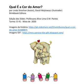 Qual É a Cor do Amor?
por Linda Strachan (Autor), David Wojtowycz (Ilustrador)
Brinkbook Editora
Edição dos Slides: Professora Alice Lima E.M. Pareto
Turma: EI 41 - Maio de 2020
Imagens da história: https://pt.slideshare.net/EliseteNunes/qual-a-cor-
do-amor-61688875
Imagens GIF : https://meu-paraiso-das-gifs.blogspot.com/
 