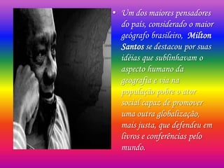 • Um dos maiores pensadores
do país, considerado o maior
geógrafo brasileiro, Milton
Santos se destacou por suas
idéias que sublinhavam o
aspecto humano da
geografia e via na
população pobre o ator
social capaz de promover
uma outra globalização,
mais justa, que defendeu em
livros e conferências pelo
mundo.
 