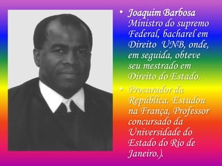 • Joaquim Barbosa
Ministro do supremo
Federal, bacharel em
Direito UNB, onde,
em seguida, obteve
seu mestrado em
Direito do Estado.
• Procurador da
República. Estudou
na França, Professor
concursado da
Universidade do
Estado do Rio de
Janeiro.).
 