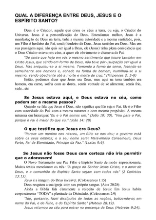 QUAL A DIFERENÇA ENTRE DEUS, JESUS E O
ESPÍRITO SANTO?
Deus é o Criador, aquele que criou os céus a terra, ou seja, o Criador do
Universo. Jesus é a personificação de Deus. Entendamos melhor, Jesus é a
manifestação de Deus na terra, tinha a mesma autoridade e a mesma santidade, pois,
um Filho é herdeiro do Pai, sendo herdeiro de Deus, Jesus também era Deus. Mas em
sua passagem aqui, não quis ser igual a Deus, ele (Jesus) tinha plena consciência que
o Deus Criador estava nos céus, a quem ele obviamente o chamava de Pai.
“De sorte que haja em vós o mesmo sentimento que houve também em
Cristo Jesus, que sendo em forma de Deus, não teve por usurpação ser igual a
Deus. Mas aniquilou-se a si mesmo. Tomando a forma de servo, fazendo-se
semelhante aos homens e, achado na forma de homem, humilhou-se a si
mesmo, sendo obediente até a morte e morte de cruz.” (Filipenses 2: 5-8)
Então, podemos dizer que Jesus era Deus, mas aqui na terra também era
homem, era carne, sofria com as dores, sentia vontade de se alimentar, sentia frio,
sede...etc
Se Jesus estava aqui, e Deus estava no céu, como
podem ser a mesma pessoa?
Quando se fala que Jesus é Deus, não significa que Ele seja o Pai, Ele é o Filho
com autoridade do Pai, com a mesma natureza e com mesmo propósito. A mesma
natureza em hierarquia: “Eu e o Pai somos um.” (João 10: 30). “Vou para o Pai,
porque o Pai é maior do que eu.” (João 14: 28)
O que testifica que Jesus era Deus?
"Porque um menino nos nasceu, um filho se nos deu; o governo está
sobre os seus ombros; e o seu nome será: Maravilhoso Conselheiro, Deus
Forte, Pai da Eternidade, Príncipe da Paz." (Isaías 9:6)
Se Jesus não fosse Deus com certeza não iria permitir
que o adorassem!
O Novo Testamento une Pai, Filho e Espírito Santo de modo impressionante.
Muitos textos mencionam os três: "A graça do Senhor Jesus Cristo, e o amor de
Deus, e a comunhão do Espírito Santo sejam com todos vós" (2 Coríntios
13:13).
Jesus é a imagem do Deus invisível. (Colossenses 1:15)
Deus resgatou a sua igreja com seu próprio sangue. (Atos 20:28)
Ainda a Bíblia fala claramente a respeito de Jesus: Em Jesus habita
corporalmente “TODA” a plenitude da Divindade. (Colossenses 2:9)
"Ide, portanto, fazei discípulos de todas as nações, batizando-os em
nome do Pai, e do Filho, e do Espírito Santo" (Mateus 28:19).
Jesus retornou ao céu para entrar na presença de Deus (Hebreus 9:24).
 