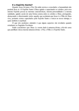 E o Espírito Santo?
Quando Jesus foi para o Pai, Ele então enviou o consolador, a humanidade não
poderia ficar só. O Espírito Santo é Deus agindo e capacitando os cristãos, pois esse
mesmo Espírito possui as mesmas características, mesma personalidade e a mesma
santidade, agindo assim de uma forma conexa entre os cristãos e Deus, protegendo,
abençoando e direcionando todos aqueles que aceitaram que Jesus é o Filho do Deus
vivo, portanto somos capacitados pelo Espírito Santo a vencer ao nosso inimigo, o
qual, também é espiritual.
O que nós podemos entender é que alguns aspectos são revelados quando
estudamos as Sagradas Escrituras.
Então concluímos que: Deus é o nome dado à natureza divina, a há três seres
que partilham dessa mesma natureza divina: o Pai, o Filho e o Espírito Santo.
 