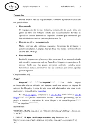 Disciplina: Informática II     G2                   Profª: Micheli Wink       2



Tipos de Blog

        Existem diversos tipos de blogs atualmente. Entretanto é possível dividí-los em
três grandes ramos:
   •   Blogs pessoais
       Os blogs pessoais são os mais populares, normalmente são usados como um
       gênero de diário com postagens voltadas para os acontecimentos da vida e as
       opiniões do usuário. Também são largamente utilizados por celebridades que
       buscam manter um canal de comunicação com seus fãs.
   •   Blogs corporativos e organizacionais

       Muitas empresas vêm utilizando blogs como ferramentas de divulgação e
       contato com clientes. A empresa líder em blogs pelo mundo é a Microsoft com
       um total de 4.500 blogs.
   •   Blogs de gênero

       Por fim há blogs com um gênero específico, que tratam de um assunto dominado
       pelo o usuário, ou grupo de usuários. Estes são os blogs com o maior número de
       acessos. Sendo que eles podem apresentar conteúdos variados, como
       humorísticos, notícias, informativos ou o de variedades, com contos, opiniões
       políticas e poesias.

Componentes do blog

Blogger
       Blogueiro (português brasileiro)
                                        ou bloguista (português europeu)
                                                                         ou ainda blóguer
ou blogger são palavras utilizadas para designar aquele que escreve em blogues. O
universo dos blogueiros (a soma de tudo o que está relacionado a este grupo e este
grupo em si) é conhecido como blogosfera.

             No dia 31 de agosto, comemora-se o Dia do Blog (português brasileiro) ou Dia do
Blogue (português europeu) (devido a semelhança da data 31.08 com a palavra blog), que se
propõe a promover a descoberta de novos blogues e de novos blogueiros (português
brasileiro)
            ou bloguistas (português europeu) .
Referências:
WIKIPÉDIA. BLOG. Disponível em: <http://pt.wikipedia.org/wiki/Blog >. Acesso em:
28 set 2012.

LUIS.BLOG.BR. Qual é a diferença entre site e blog. Disponível em: <
http://www.luis.blog.br/qual-a-diferenca-entre-site-e-blog.aspx>. Acesso em: 28 set
2012.
 