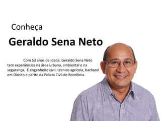 Conheça
Geraldo Sena Neto
         Com 53 anos de idade, Geraldo Sena Neto
tem experiências na área urbana, ambiental e na
segurança. É engenheiro civil, técnico agrícola, bacharel
em Direito e perito da Polícia Civil de Rondônia.
 
