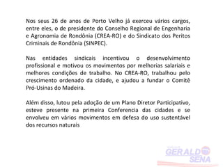 Nos seus 26 de anos de Porto Velho já exerceu vários cargos,
entre eles, o de presidente do Conselho Regional de Engenharia
e Agronomia de Rondônia (CREA-RO) e do Sindicato dos Peritos
Criminais de Rondônia (SINPEC).

Nas entidades sindicais incentivou o desenvolvimento
profissional e motivou os movimentos por melhorias salariais e
melhores condições de trabalho. No CREA-RO, trabalhou pelo
crescimento ordenado da cidade, e ajudou a fundar o Comitê
Pró-Usinas do Madeira.

Além disso, lutou pela adoção de um Plano Diretor Participativo,
esteve presente na primeira Conferencia das cidades e se
envolveu em vários movimentos em defesa do uso sustentável
dos recursos naturais
 