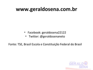 www.geraldosena.com.br


            • Facebook: geraldosena22122
             • Twitter: @geraldosenaneto

Fonte: TSE, Brasil Escola e Constituição Federal do Brasil
 