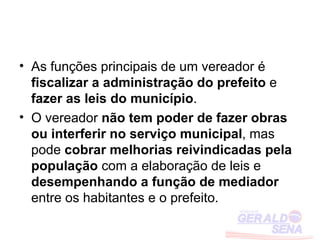• As funções principais de um vereador é
  fiscalizar a administração do prefeito e
  fazer as leis do município.
• O vereador não tem poder de fazer obras
  ou interferir no serviço municipal, mas
  pode cobrar melhorias reivindicadas pela
  população com a elaboração de leis e
  desempenhando a função de mediador
  entre os habitantes e o prefeito.
 
