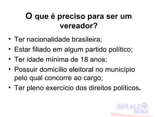 O que é preciso para ser um
                 vereador?
• Ter nacionalidade brasileira;
• Estar filiado em algum partido político;
• Ter idade mínima de 18 anos;
• Possuir domicílio eleitoral no município
  pelo qual concorre ao cargo;
• Ter pleno exercício dos direitos políticos.
 