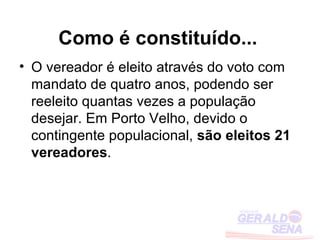 Como é constituído...
• O vereador é eleito através do voto com
  mandato de quatro anos, podendo ser
  reeleito quantas vezes a população
  desejar. Em Porto Velho, devido o
  contingente populacional, são eleitos 21
  vereadores.
 