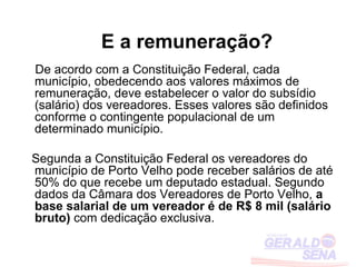 E a remuneração?
De acordo com a Constituição Federal, cada
município, obedecendo aos valores máximos de
remuneração, deve estabelecer o valor do subsídio
(salário) dos vereadores. Esses valores são definidos
conforme o contingente populacional de um
determinado município.

Segunda a Constituição Federal os vereadores do
município de Porto Velho pode receber salários de até
50% do que recebe um deputado estadual. Segundo
dados da Câmara dos Vereadores de Porto Velho, a
base salarial de um vereador é de R$ 8 mil (salário
bruto) com dedicação exclusiva.
 