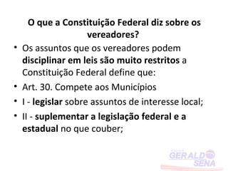O que a Constituição Federal diz sobre os
                      vereadores?
•   Os assuntos que os vereadores podem
    disciplinar em leis são muito restritos a
    Constituição Federal define que:
•   Art. 30. Compete aos Municípios
•   I - legislar sobre assuntos de interesse local;
•   II - suplementar a legislação federal e a
    estadual no que couber;
 
