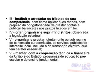 • III - instituir e arrecadar os tributos de sua
  competência, bem como aplicar suas rendas, sem
  prejuízo da obrigatoriedade de prestar contas e
  publicar balancetes nos prazos fixados em lei;
• IV - criar, organizar e suprimir distritos, observada
  a legislação estadual;
• V - organizar e prestar, diretamente ou sob regime
  de concessão ou permissão, os serviços públicos de
  interesse local, incluído o de transporte coletivo, que
  tem caráter essencial;
• VI - manter, com a cooperação técnica e financeira
  da União e do Estado, programas de educação pré-
  escolar e de ensino fundamental;
 