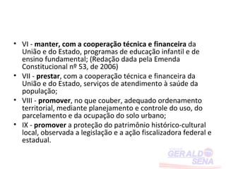 • VI - manter, com a cooperação técnica e financeira da
  União e do Estado, programas de educação infantil e de
  ensino fundamental; (Redação dada pela Emenda
  Constitucional nº 53, de 2006)
• VII - prestar, com a cooperação técnica e financeira da
  União e do Estado, serviços de atendimento à saúde da
  população;
• VIII - promover, no que couber, adequado ordenamento
  territorial, mediante planejamento e controle do uso, do
  parcelamento e da ocupação do solo urbano;
• IX - promover a proteção do patrimônio histórico-cultural
  local, observada a legislação e a ação fiscalizadora federal e
  estadual.
 