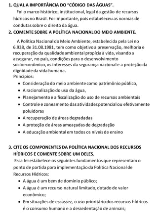 1. QUAL A IMPORTÂNCIA DO “CÓDIGO DAS ÁGUAS”. 
Foi o marco histórico, institucional, legal da gestão de recursos 
hídricos no Brasil. Foi importante, pois estabeleceu as normas de 
condutas sobre o direito da água. 
2. COMENTE SOBRE A POLÍTICA NACIONAL DO MEIO AMBIENTE. 
A Política Nacional do Meio Ambiente, estabelecida pela Lei no 
6.938, de 31.08.1981, tem como objetivo a preservação, melhoria e 
recuperação da qualidade ambiental propícia à vida, visando a 
assegurar, no país, condições para o desenvolvimento 
socioeconômico, os interesses da segurança nacional e a proteção da 
dignidade da vida humana. 
Princípios: 
 Consideração do meio ambiente como patrimônio público, 
 A racionalização do uso da água, 
 Planejamento e a fiscalização do uso de recursos ambientais 
 Controle e zoneamento das atividades potencial ou efetivamente 
poluidoras 
 A recuperação de áreas degradadas 
 A proteção de áreas ameaçadas de degradação 
 A educação ambiental em todos os níveis de ensino 
3. CITE OS COMPONENTES DA POLÍTICA NACIONAL DOS RECURSOS 
HÍDRICOS E COMENTE SOBRE UM DELES. 
Essa lei estabelece os seguintes fundamentos que representam o 
ponto de partida para implementação da Política Nacional de 
Recursos Hídricos: 
 A água é um bem de domínio público; 
 A água é um recurso natural limitado, dotado de valor 
econômico; 
 Em situações de escassez, o uso prioritário dos recursos hídricos 
é o consumo humano e a dessedentação de animais; 
 