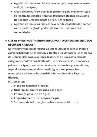  A gestão dos recursos hídricos deve sempre proporcionar o uso 
múltiplo das águas; 
 A bacia hidrográfica é a unidade territorial para implementação 
da Política Nacional de Recursos Hídricos e atuação do Sistema 
Nacional de Gerenciamento de Recursos Hídricos; 
 A gestão dos recursos hídricos deve ser descentralizada e contar 
com a participação do poder público, dos usuários e das 
comunidades. 
4. CITE OS PRINCIPAIS “INSTRUMENTOS PARA O GERENCIAMENTO DOS 
RECURSOS HÍDRICOS”. 
Os instrumentos são os recursos a serem utilizados para se trilhar o 
caminho balizado pelas diretrizes. Dentre eles, destacam–se os Planos 
de Recursos Hídricos, a outorga de direitos de uso, como meio de 
assegurar e controlar os direitos de uso desses recursos, a cobrança 
pelo uso da água, o enquadramento dos corpos de água em classes, 
segundo os usos preponderantes da água, a compensação a 
municípios e o Sistema Nacional de Informações sobre Recursos 
Hídricos. 
Instrumentos: 
1. Plano de recursos hídricos; 
2. Outorga de direito de usos das águas; 
3. Cobrança pelo uso da água; 
4. Enquadramento dos corpos d'água; 
5. Sistemas de informações sobre recursos hídricos. 
 