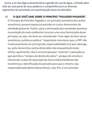 Como a Lei das Águas descentraliza a gestão do uso da água, o Estado abre 
mão de uma parte de seus poderes e compartilha com os diversos 
segmentos da sociedade uma participação ativa nas decisões. 
10. O QUE VOCÊ SABE SOBRE O PRINCÍPIO “POLUIDOR-PAGADOR”. 
O Princípio do Poluidor-Pagador é um princípio normativo de caráter 
econômico, porque imputa ao poluidor os custos decorrentes da 
atividade poluente. Porém, para a otimização dos resultados positivos 
na proteção do meio ambiente é preciso uma nova formulação desse 
princípio, ou seja, ele deve ser considerado “uma regra de bom senso 
econômico, jurídico e político”. Importante mencionar que, o PPP não 
é exclusivamente um princípio de responsabilidade civil, pois abrange, 
ou, pelo menos foca outras dimensões não enquadráveis neste 
último. Igualmente, não é um princípio que “autoriza” a poluição ou 
que permita a “compra do direito de poluir”, porque ele envolve o 
cálculo dos custos de reparação do dano ambiental (dimensão 
econômica) a identificação do poluidor para que o mesmo seja 
responsabilizado (dimensão jurídica), e por fim, é um principio 
