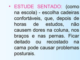 • ESTUDE SENTADO: (como
na escola) - escolha cadeiras
confortáveis, que, depois de
horas de estudos, não
causem dores na coluna, nos
braços e nas pernas. Ficar
deitado ou recostado na
cama pode causar problemas
posturais.
 