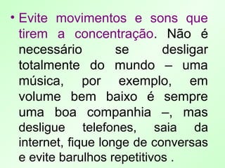 • Evite movimentos e sons que
tirem a concentração. Não é
necessário se desligar
totalmente do mundo – uma
música, por exemplo, em
volume bem baixo é sempre
uma boa companhia –, mas
desligue telefones, saia da
internet, fique longe de conversas
e evite barulhos repetitivos .
 