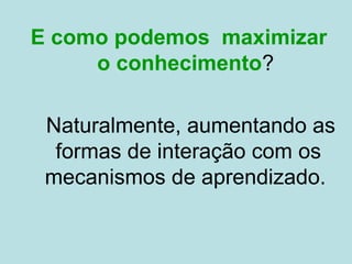 E como podemos maximizar
o conhecimento?
Naturalmente, aumentando as
formas de interação com os
mecanismos de aprendizado.
 
