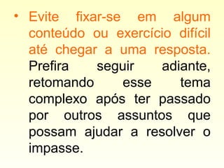 • Evite fixar-se em algum
conteúdo ou exercício difícil
até chegar a uma resposta.
Prefira seguir adiante,
retomando esse tema
complexo após ter passado
por outros assuntos que
possam ajudar a resolver o
impasse.
 