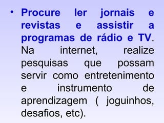 • Procure ler jornais e
revistas e assistir a
programas de rádio e TV.
Na internet, realize
pesquisas que possam
servir como entretenimento
e instrumento de
aprendizagem ( joguinhos,
desafios, etc).
 