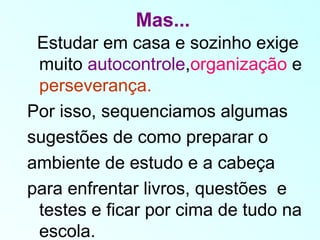Mas...
Estudar em casa e sozinho exige
muito autocontrole,organização e
perseverança.
Por isso, sequenciamos algumas
sugestões de como preparar o
ambiente de estudo e a cabeça
para enfrentar livros, questões e
testes e ficar por cima de tudo na
escola.
 