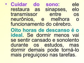 • Cuidar do sono: ele
restaura as sinapses, elo
transmissor entre os
neurônios, e melhora o
funcionamento do cérebro.
Oito horas de descanso é o
ideal. Se dormir menos vai
se sentir cansado e sonolento
durante os estudos, mas
dormir demais pode torná-lo
mais preguiçoso nas tarefas.
 