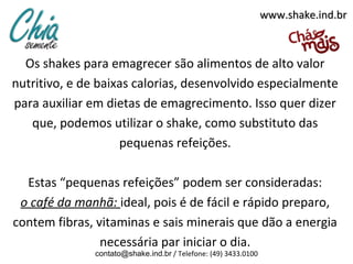 www.shake.ind.br



  Os shakes para emagrecer são alimentos de alto valor
nutritivo, e de baixas calorias, desenvolvido especialmente
para auxiliar em dietas de emagrecimento. Isso quer dizer
   que, podemos utilizar o shake, como substituto das
                    pequenas refeições.

  Estas “pequenas refeições” podem ser consideradas:
 o café da manhã: ideal, pois é de fácil e rápido preparo,
contem fibras, vitaminas e sais minerais que dão a energia
                necessária par iniciar o dia.
               contato@shake.ind.br / Telefone: (49) 3433.0100
 