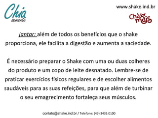 www.shake.ind.br




     jantar: além de todos os benefícios que o shake
proporciona, ele facilita a digestão e aumenta a saciedade.

 É necessário preparar o Shake com uma ou duas colheres
  do produto e um copo de leite desnatado. Lembre-se de
praticar exercícios físicos regulares e de escolher alimentos
saudáveis para as suas refeições, para que além de turbinar
      o seu emagrecimento fortaleça seus músculos.

               contato@shake.ind.br / Telefone: (49) 3433.0100
 