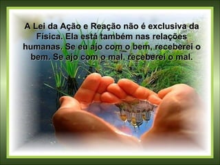 A Lei da Ação e Reação não é exclusiva da Física. Ela está também nas relações humanas. Se eu ajo com o bem, receberei o bem. Se ajo com o mal, receberei o mal. 