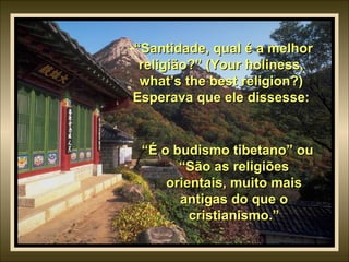 “ Santidade, qual é a melhor religião?” (Your holiness, what’s the best religion?) Esperava que ele dissesse: “ É o budismo tibetano” ou “São as religiões orientais, muito mais antigas do que o cristianismo.” 